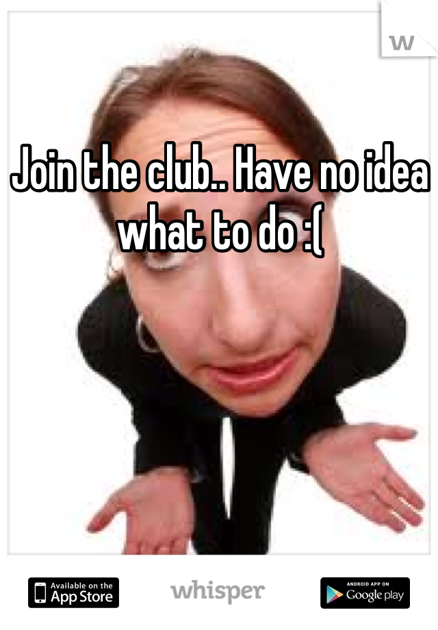 Join the club.. Have no idea what to do :( 