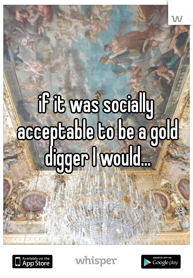 if it was socially acceptable to be a gold digger I would...