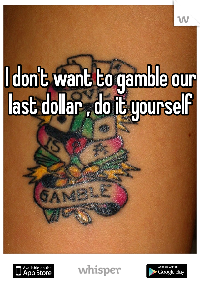 I don't want to gamble our last dollar , do it yourself