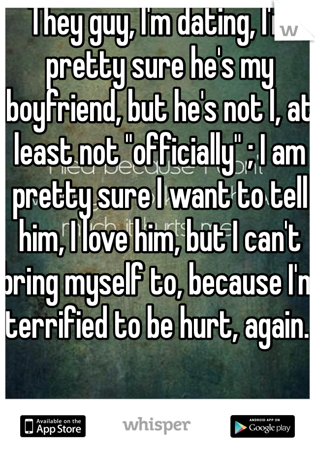 They guy, I'm dating, I'm pretty sure he's my boyfriend, but he's not l, at least not "officially" ; I am pretty sure I want to tell  him, I love him, but I can't bring myself to, because I'm terrified to be hurt, again..