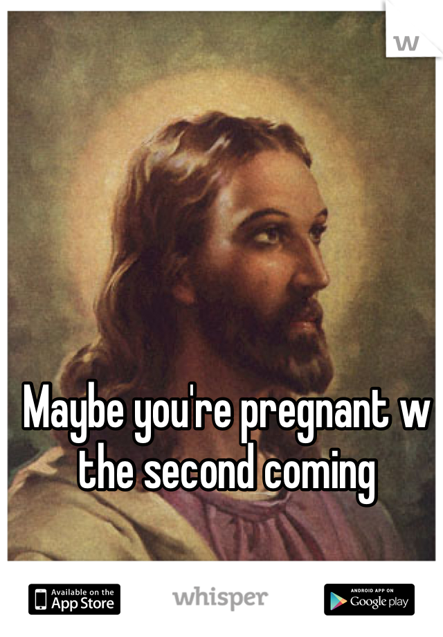 Maybe you're pregnant w the second coming
