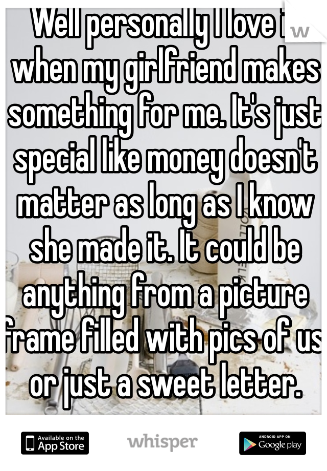 Well personally I love it when my girlfriend makes something for me. It's just special like money doesn't matter as long as I know she made it. It could be anything from a picture frame filled with pics of us or just a sweet letter. 