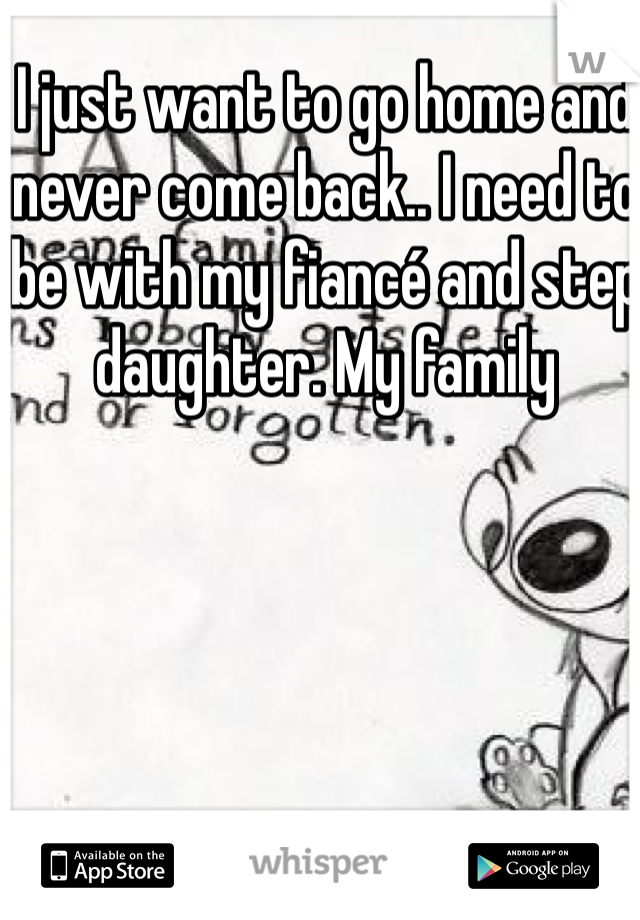 I just want to go home and never come back.. I need to be with my fiancé and step daughter. My family