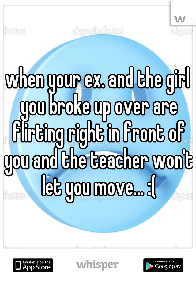 when your ex. and the girl you broke up over are flirting right in front of you and the teacher won't let you move... :(