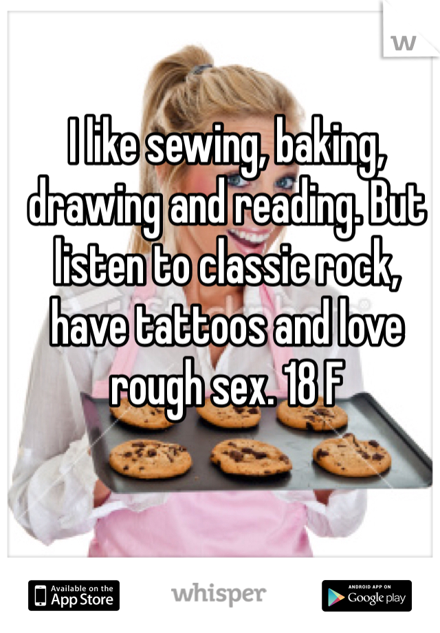 I like sewing, baking, drawing and reading. But listen to classic rock, have tattoos and love rough sex. 18 F