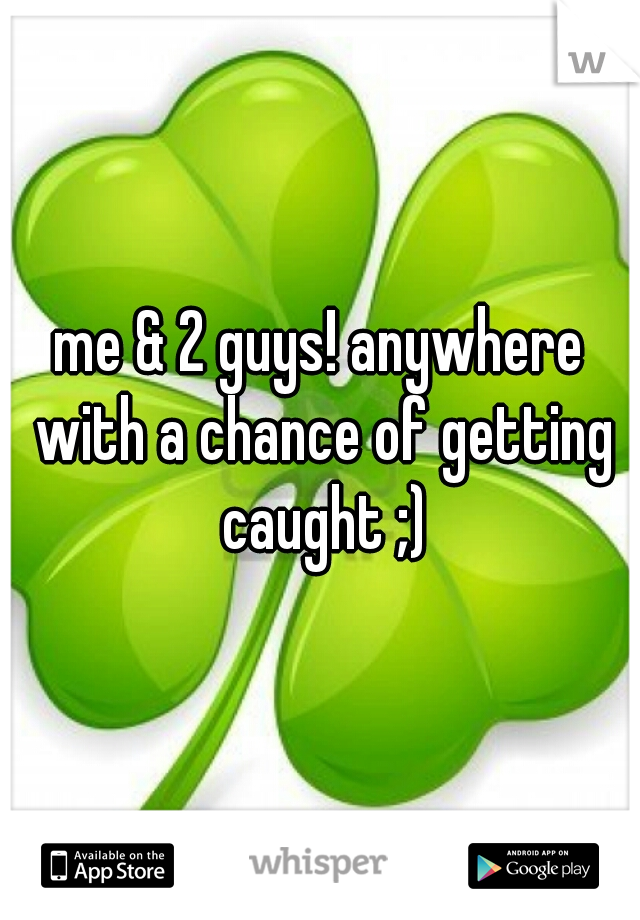 me & 2 guys! anywhere with a chance of getting caught ;)