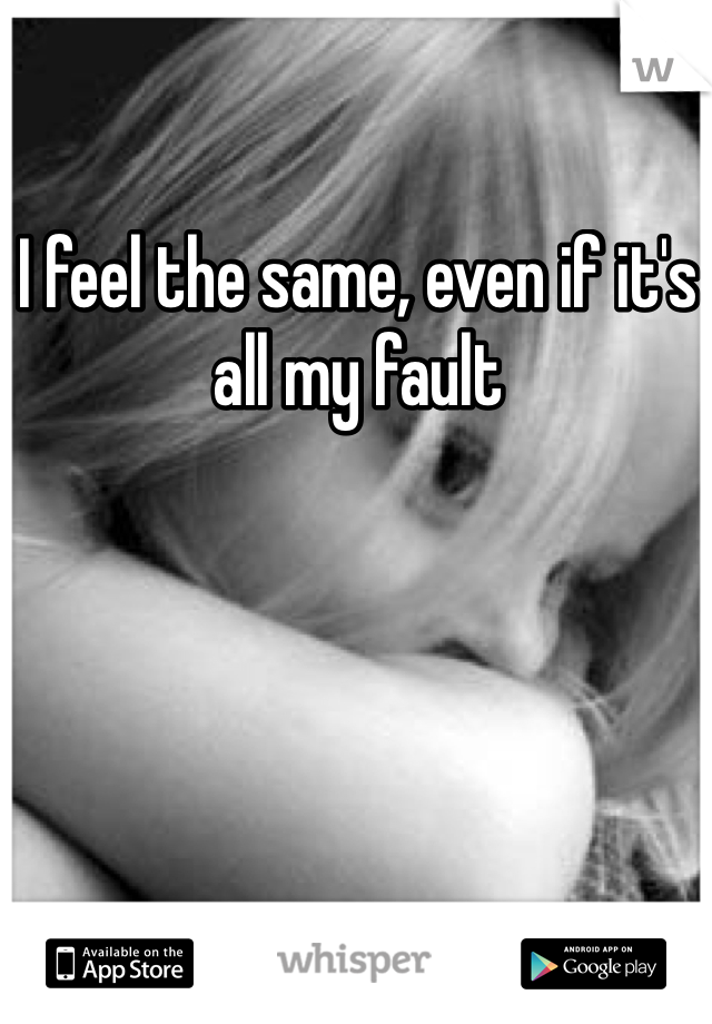 I feel the same, even if it's all my fault 