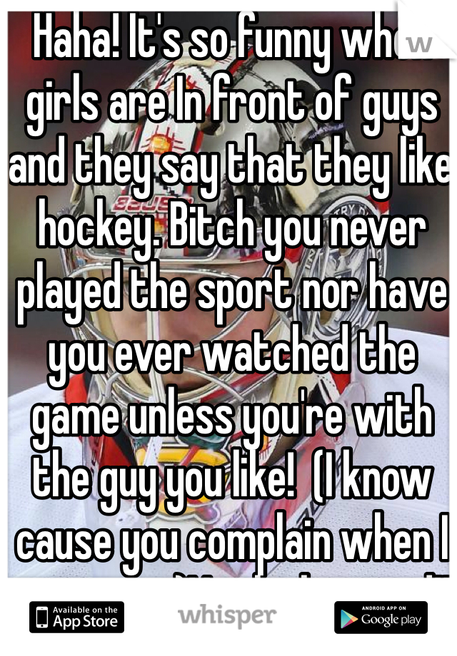 Haha! It's so funny when girls are In front of guys and they say that they like hockey. Bitch you never played the sport nor have you ever watched the game unless you're with the guy you like!  (I know cause you complain when I turn it on)You look stupid!!