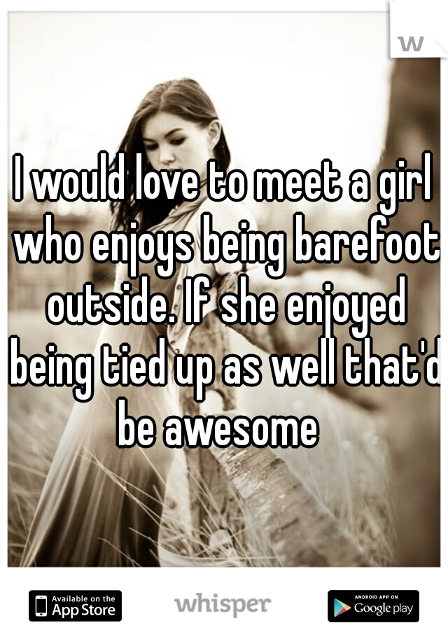 I would love to meet a girl who enjoys being barefoot outside. If she enjoyed being tied up as well that'd be awesome  