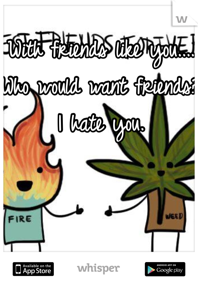 With friends like you.... 
Who would want friends?  I hate you.  