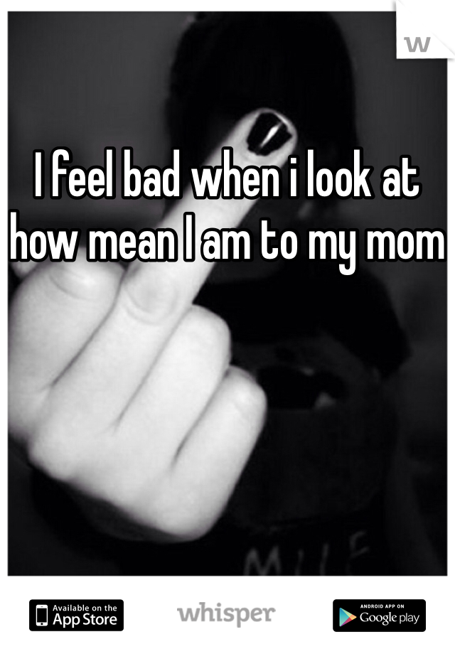 I feel bad when i look at how mean I am to my mom