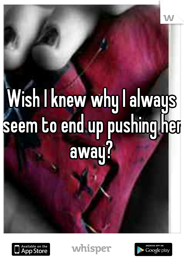 Wish I knew why I always seem to end up pushing her away? 