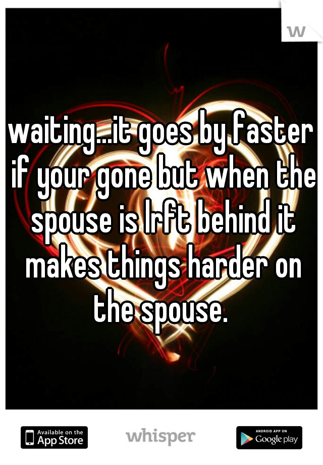waiting...it goes by faster if your gone but when the spouse is lrft behind it makes things harder on the spouse. 