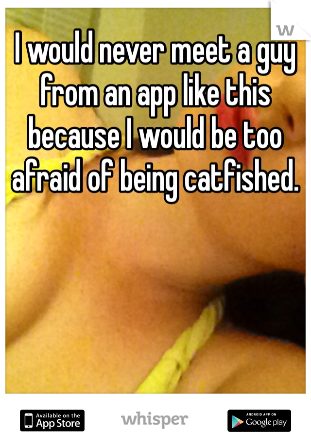 I would never meet a guy from an app like this because I would be too afraid of being catfished.