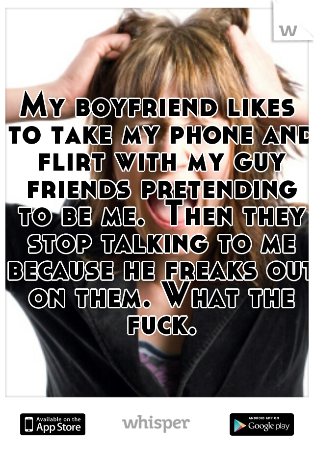 My boyfriend likes to take my phone and flirt with my guy friends pretending to be me.  Then they stop talking to me because he freaks out on them. What the fuck.