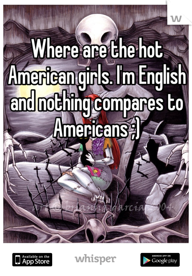 Where are the hot American girls. I'm English and nothing compares to Americans ;)  