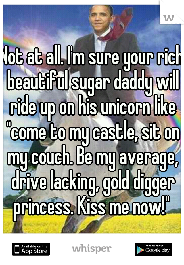 Not at all. I'm sure your rich beautiful sugar daddy will ride up on his unicorn like "come to my castle, sit on my couch. Be my average, drive lacking, gold digger princess. Kiss me now!" 