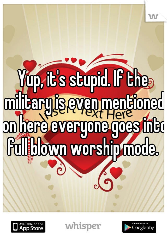 Yup, it's stupid. If the military is even mentioned on here everyone goes into full blown worship mode. 