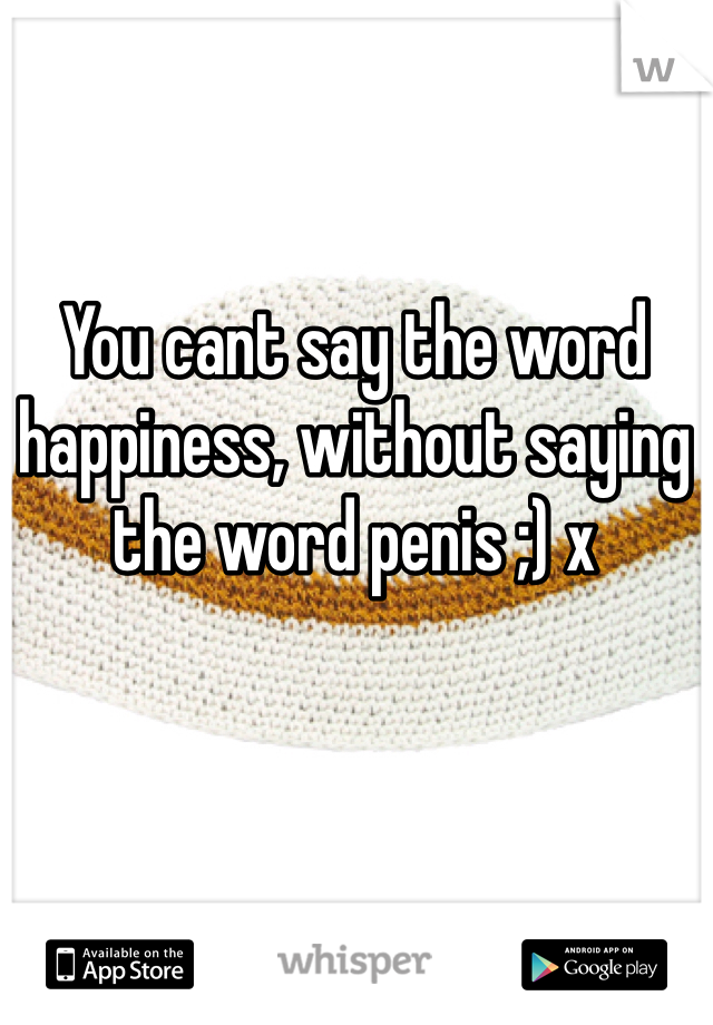 You cant say the word happiness, without saying the word penis ;) x 