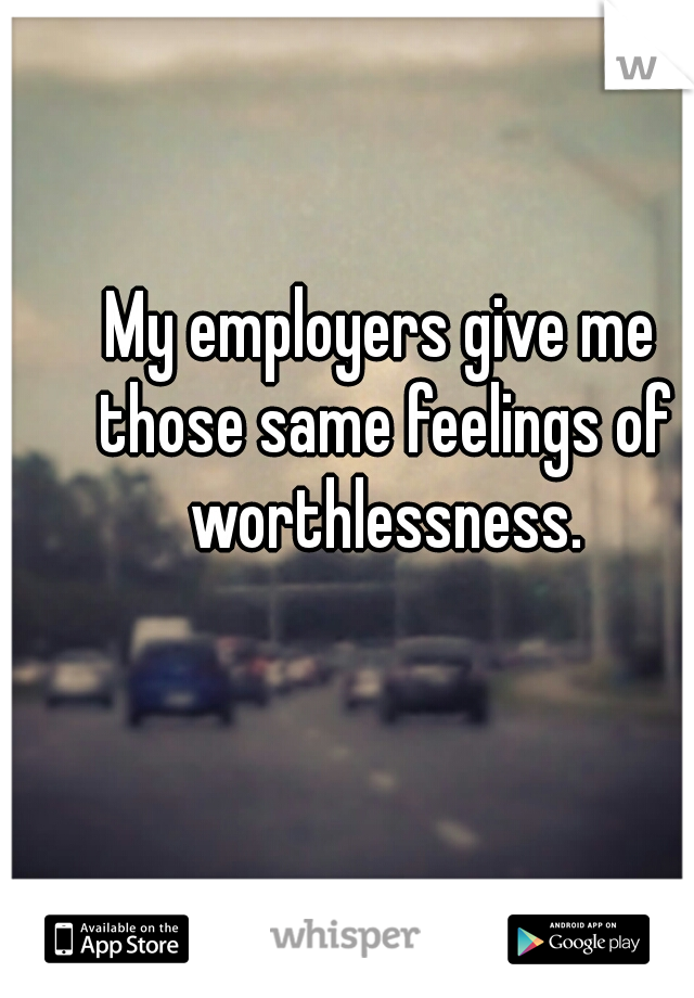 My employers give me those same feelings of worthlessness.