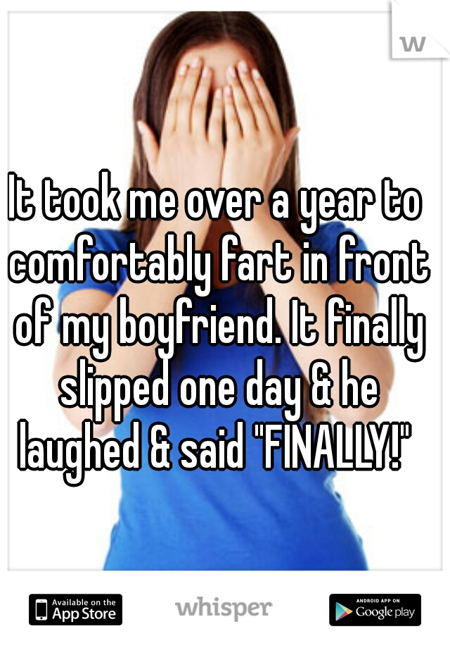 It took me over a year to comfortably fart in front of my boyfriend. It finally slipped one day & he laughed & said "FINALLY!" 