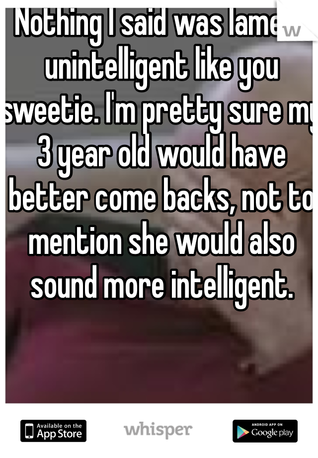  Nothing I said was lame or unintelligent like you sweetie. I'm pretty sure my 3 year old would have better come backs, not to mention she would also sound more intelligent. 