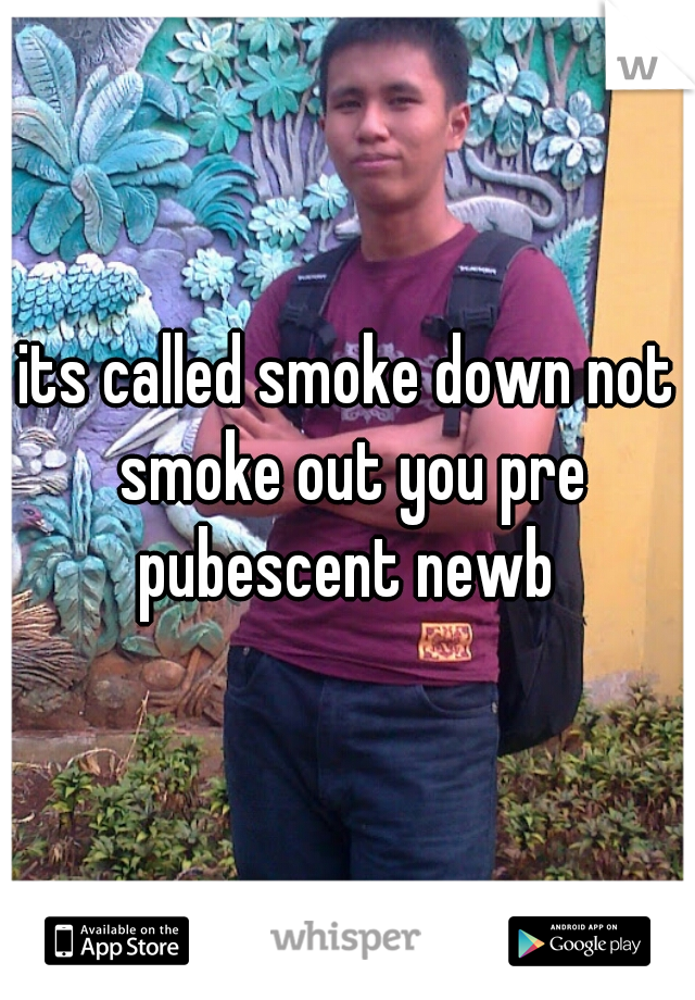 its called smoke down not smoke out you pre pubescent newb 
