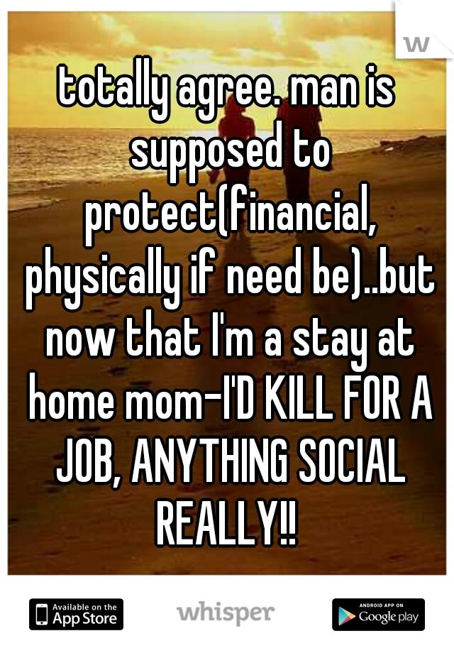 totally agree. man is supposed to protect(financial, physically if need be)..but now that I'm a stay at home mom-I'D KILL FOR A JOB, ANYTHING SOCIAL REALLY!! 