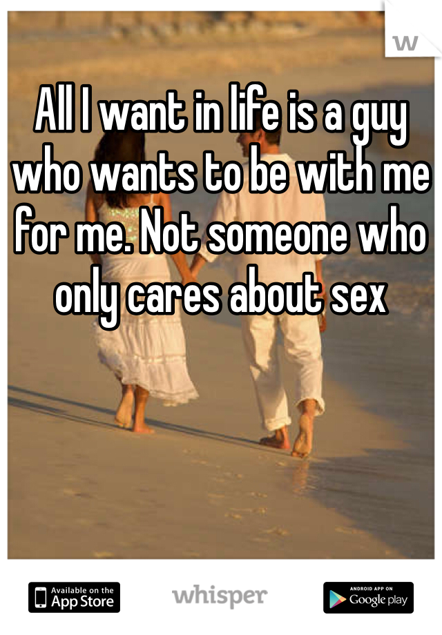 All I want in life is a guy who wants to be with me for me. Not someone who only cares about sex 