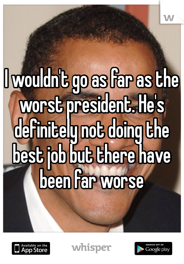 I wouldn't go as far as the worst president. He's definitely not doing the best job but there have been far worse