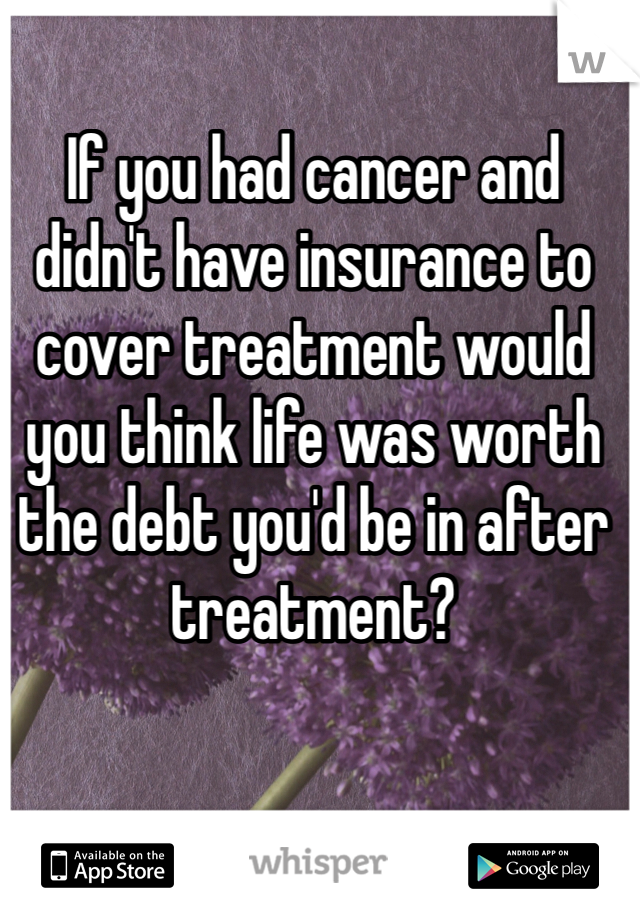 If you had cancer and didn't have insurance to cover treatment would you think life was worth the debt you'd be in after treatment?