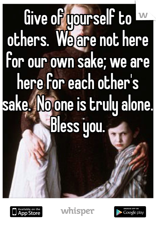 Give of yourself to others.  We are not here for our own sake; we are here for each other's sake.  No one is truly alone.  Bless you. 