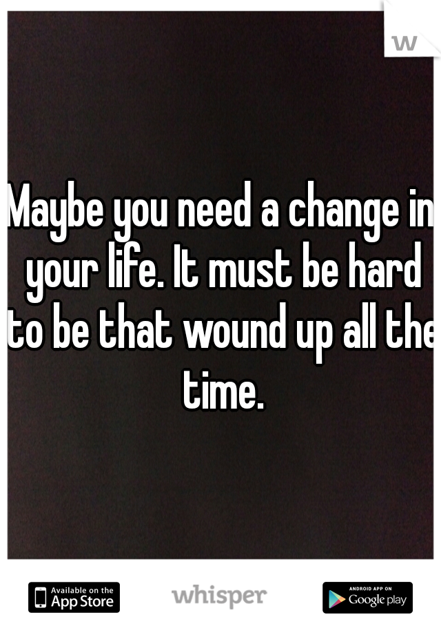 Maybe you need a change in your life. It must be hard to be that wound up all the time.