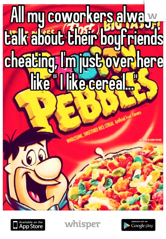 All my coworkers always talk about their boyfriends cheating, I'm just over here like " I like cereal..."