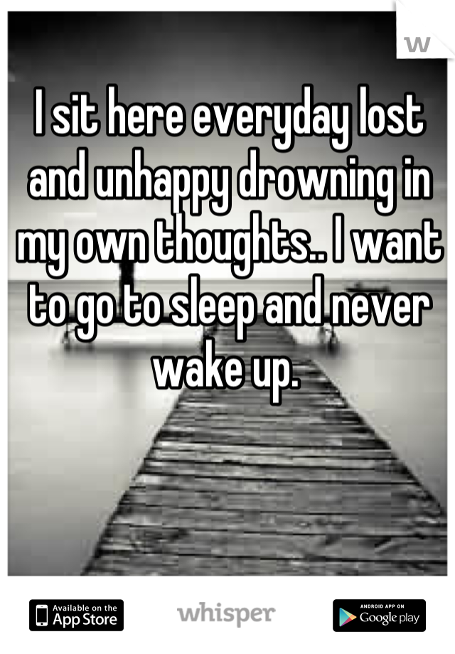 I sit here everyday lost and unhappy drowning in my own thoughts.. I want to go to sleep and never wake up. 