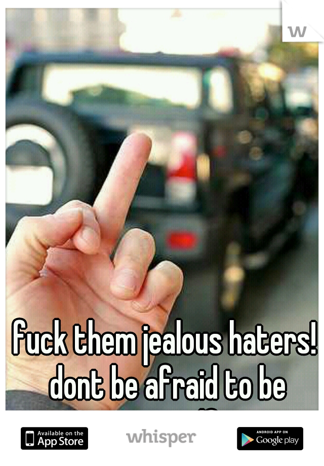 fuck them jealous haters! dont be afraid to be yourself