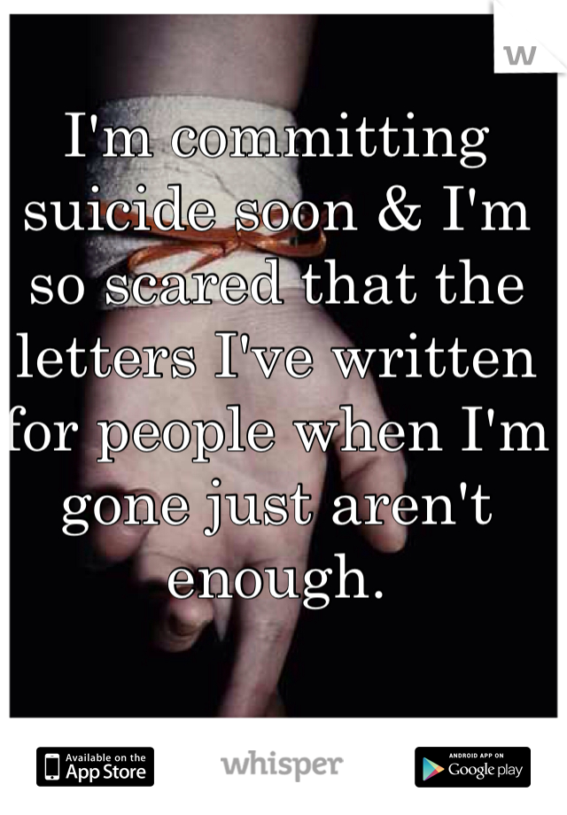 I'm committing suicide soon & I'm so scared that the letters I've written for people when I'm gone just aren't enough. 