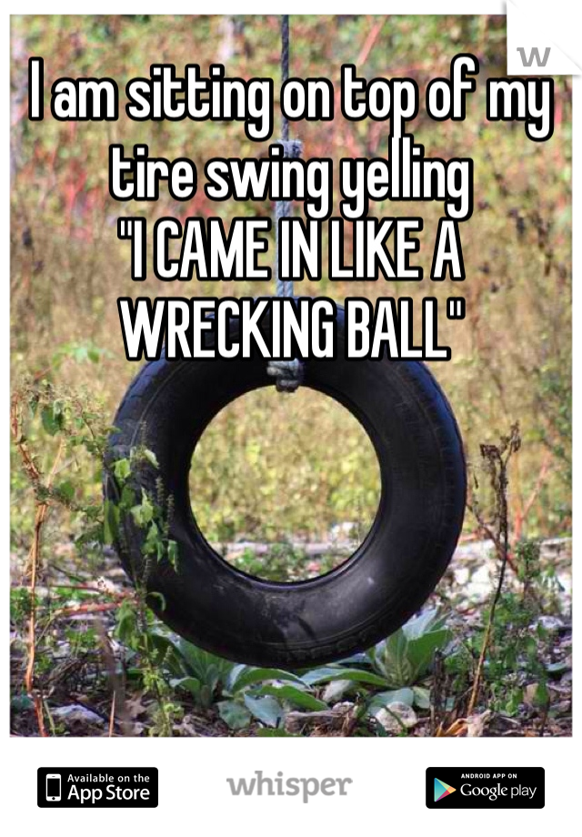 I am sitting on top of my tire swing yelling
"I CAME IN LIKE A WRECKING BALL"
