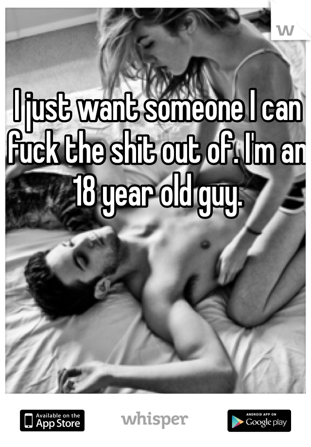 I just want someone I can fuck the shit out of. I'm an 18 year old guy.