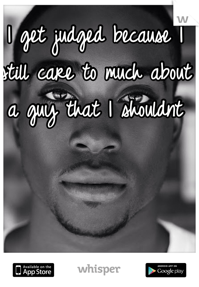 I get judged because I still care to much about a guy that I shouldnt