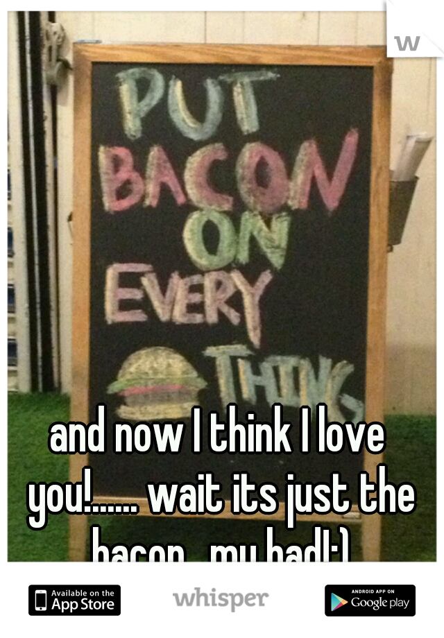 and now I think I love you!...... wait its just the bacon.. my bad!;)