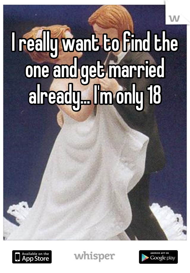 I really want to find the one and get married already... I'm only 18