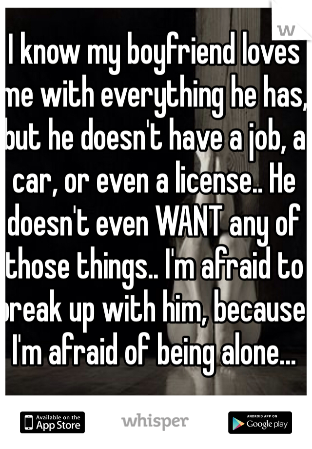 I know my boyfriend loves me with everything he has, but he doesn't have a job, a car, or even a license.. He doesn't even WANT any of those things.. I'm afraid to break up with him, because I'm afraid of being alone...