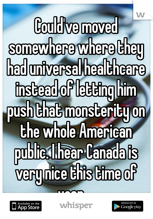 Could've moved somewhere where they had universal healthcare instead of letting him push that monsterity on the whole American public. I hear Canada is very nice this time of year....