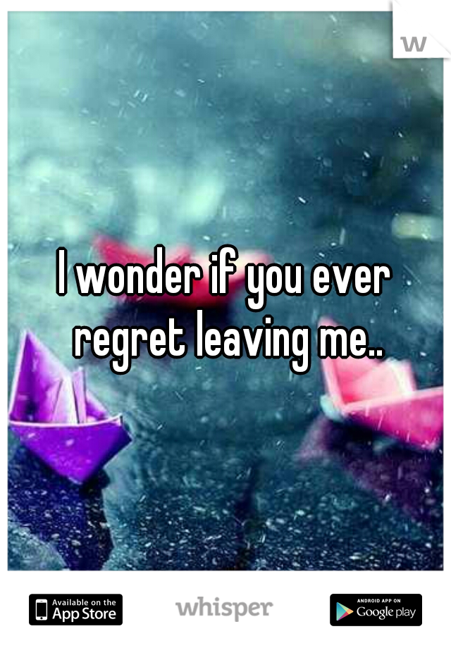 I wonder if you ever regret leaving me..