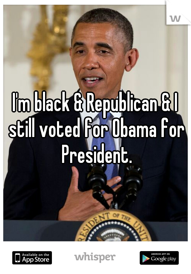 I'm black & Republican & I still voted for Obama for President.