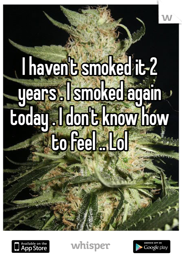 I haven't smoked it 2 years . I smoked again today . I don't know how to feel .. Lol