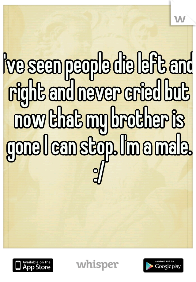 I've seen people die left and right and never cried but now that my brother is gone I can stop. I'm a male. :/