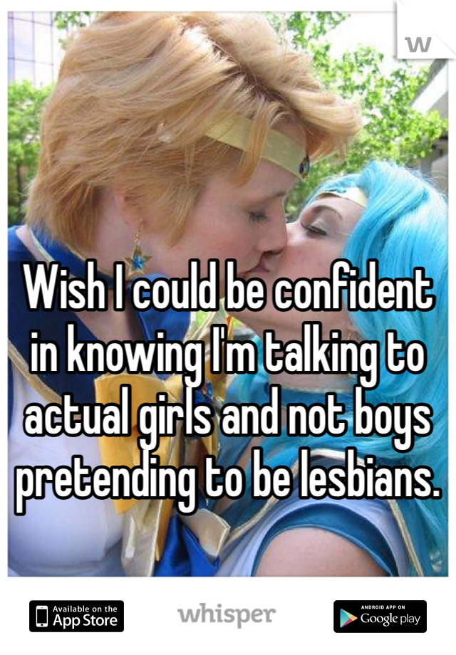 Wish I could be confident in knowing I'm talking to actual girls and not boys pretending to be lesbians. 