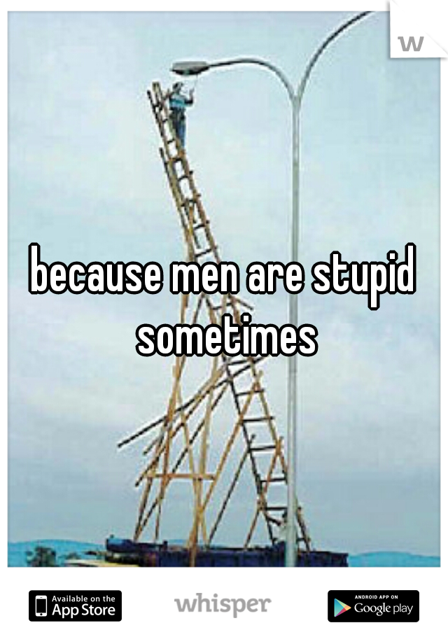 because men are stupid sometimes